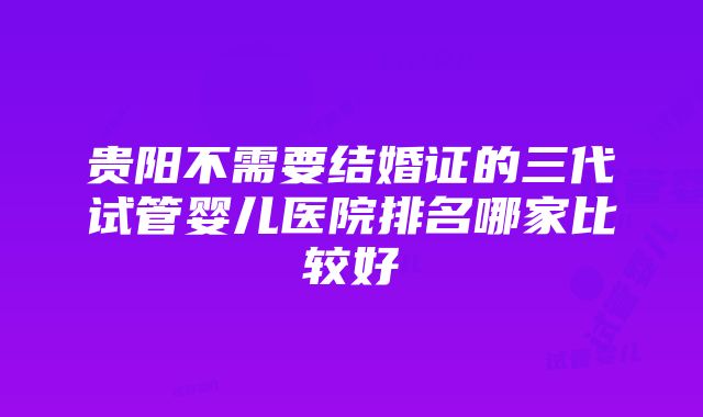 贵阳不需要结婚证的三代试管婴儿医院排名哪家比较好