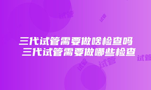 三代试管需要做啥检查吗 三代试管需要做哪些检查