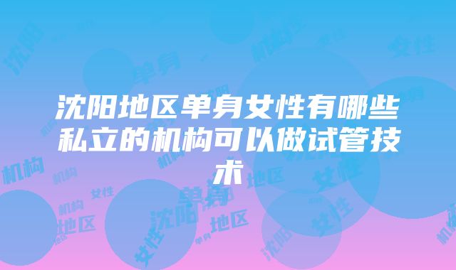 沈阳地区单身女性有哪些私立的机构可以做试管技术