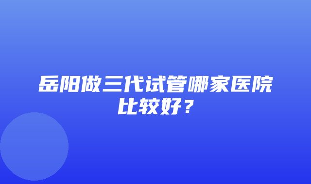 岳阳做三代试管哪家医院比较好？