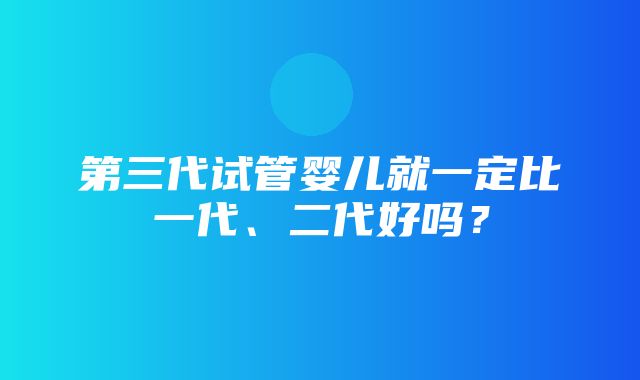 第三代试管婴儿就一定比一代、二代好吗？