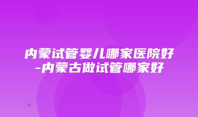 内蒙试管婴儿哪家医院好-内蒙古做试管哪家好