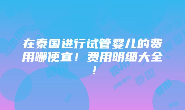 在泰国进行试管婴儿的费用哪便宜！费用明细大全！