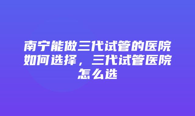 南宁能做三代试管的医院如何选择，三代试管医院怎么选