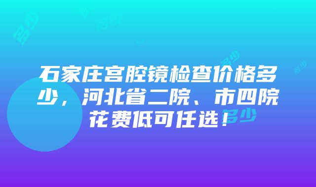 石家庄宫腔镜检查价格多少，河北省二院、市四院花费低可任选！