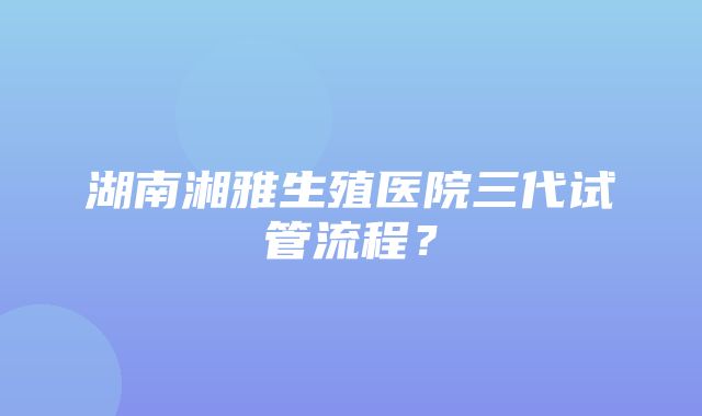 湖南湘雅生殖医院三代试管流程？