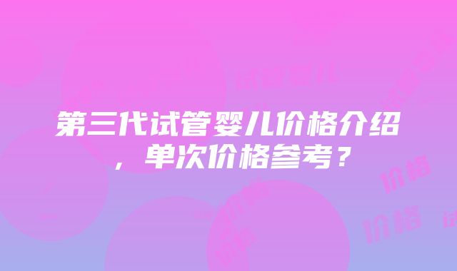 第三代试管婴儿价格介绍，单次价格参考？