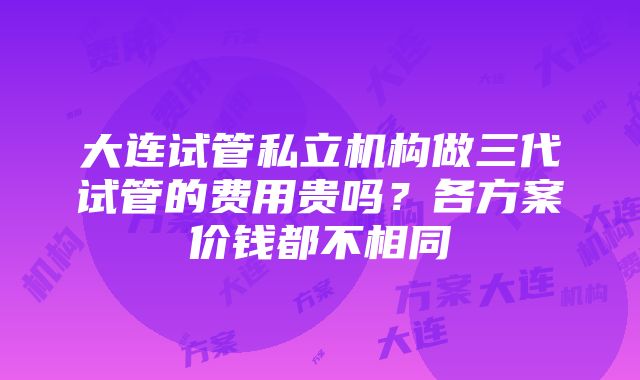 大连试管私立机构做三代试管的费用贵吗？各方案价钱都不相同