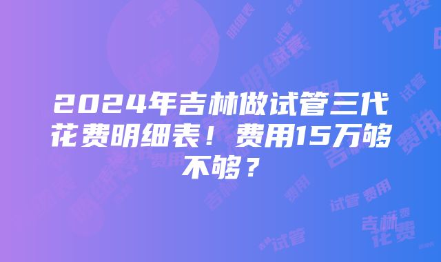 2024年吉林做试管三代花费明细表！费用15万够不够？