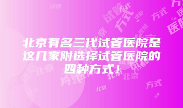 北京有名三代试管医院是这几家附选择试管医院的四种方式！