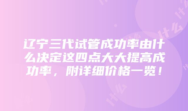 辽宁三代试管成功率由什么决定这四点大大提高成功率，附详细价格一览！