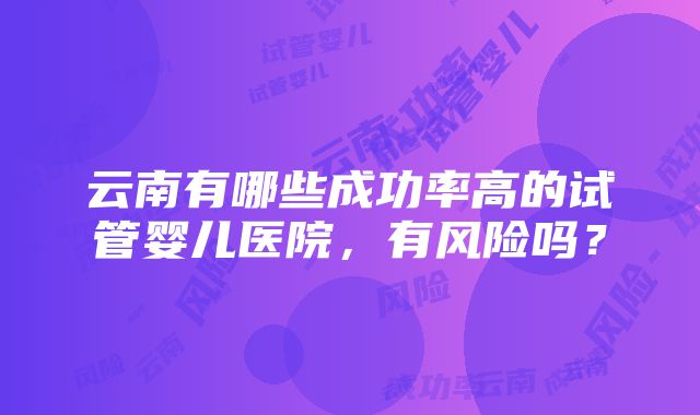 云南有哪些成功率高的试管婴儿医院，有风险吗？