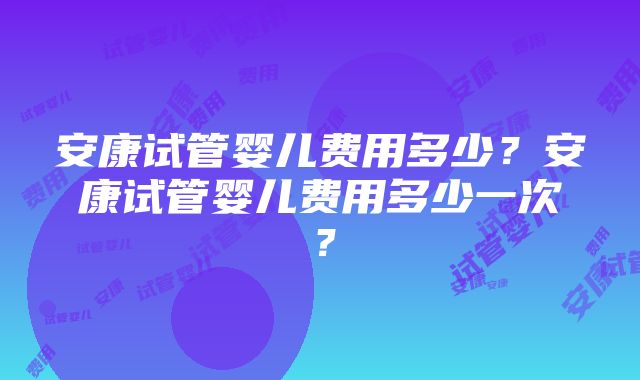 安康试管婴儿费用多少？安康试管婴儿费用多少一次？