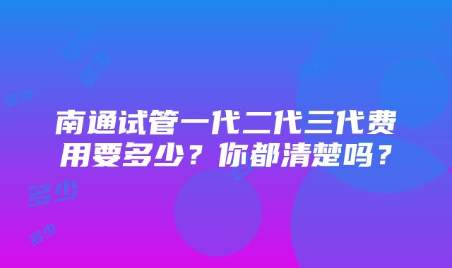 南通试管一代二代三代费用要多少？你都清楚吗？