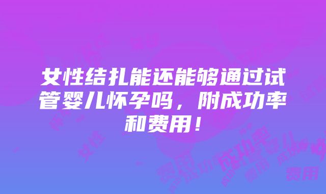 女性结扎能还能够通过试管婴儿怀孕吗，附成功率和费用！