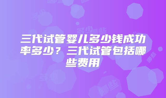 三代试管婴儿多少钱成功率多少？三代试管包括哪些费用