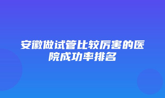 安徽做试管比较厉害的医院成功率排名