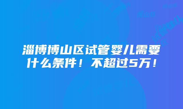 淄博博山区试管婴儿需要什么条件！不超过5万！