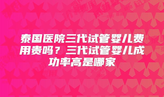 泰国医院三代试管婴儿费用贵吗？三代试管婴儿成功率高是哪家