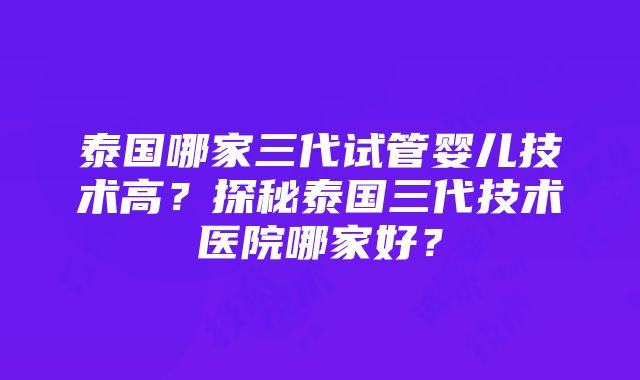 泰国哪家三代试管婴儿技术高？探秘泰国三代技术医院哪家好？