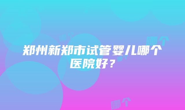 郑州新郑市试管婴儿哪个医院好？