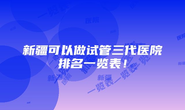 新疆可以做试管三代医院排名一览表！