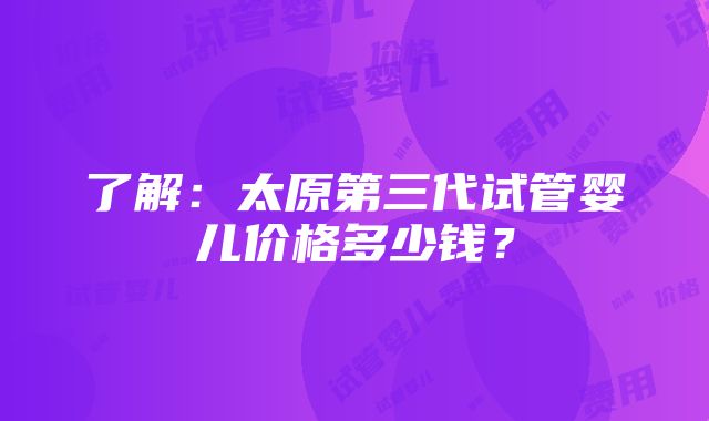 了解：太原第三代试管婴儿价格多少钱？