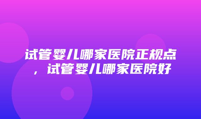 试管婴儿哪家医院正规点，试管婴儿哪家医院好