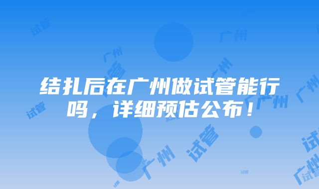 结扎后在广州做试管能行吗，详细预估公布！