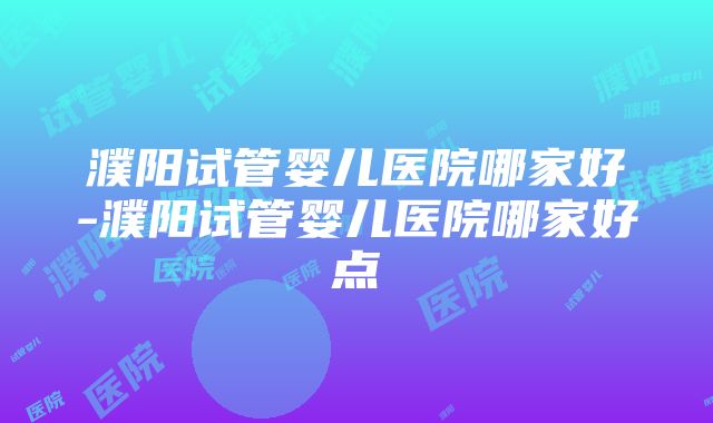 濮阳试管婴儿医院哪家好-濮阳试管婴儿医院哪家好点