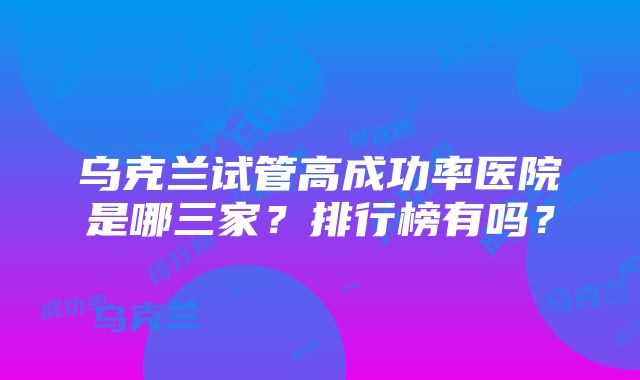 乌克兰试管高成功率医院是哪三家？排行榜有吗？