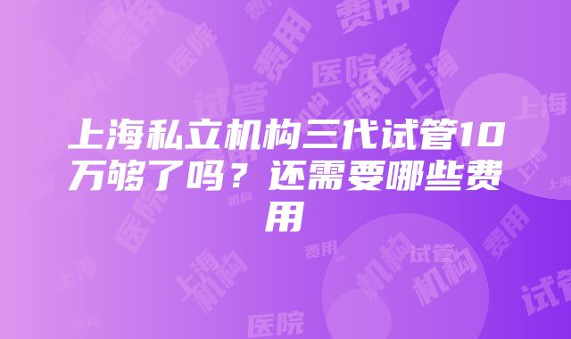 上海私立机构三代试管10万够了吗？还需要哪些费用