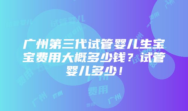 广州第三代试管婴儿生宝宝费用大概多少钱？试管婴儿多少！