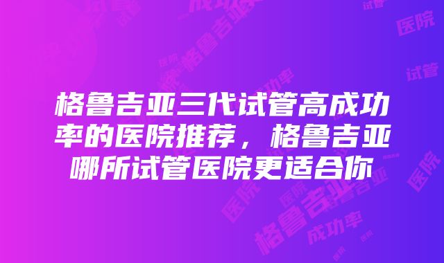 格鲁吉亚三代试管高成功率的医院推荐，格鲁吉亚哪所试管医院更适合你