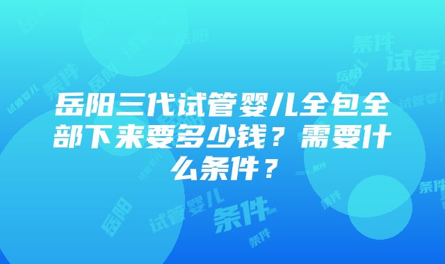 岳阳三代试管婴儿全包全部下来要多少钱？需要什么条件？