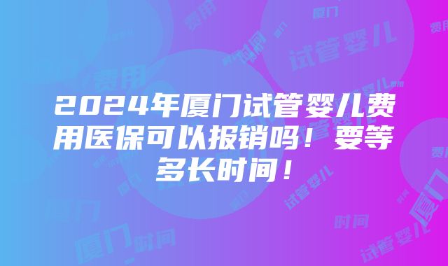 2024年厦门试管婴儿费用医保可以报销吗！要等多长时间！