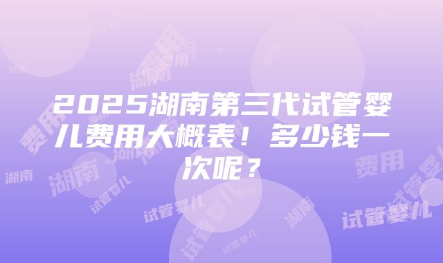 2025湖南第三代试管婴儿费用大概表！多少钱一次呢？