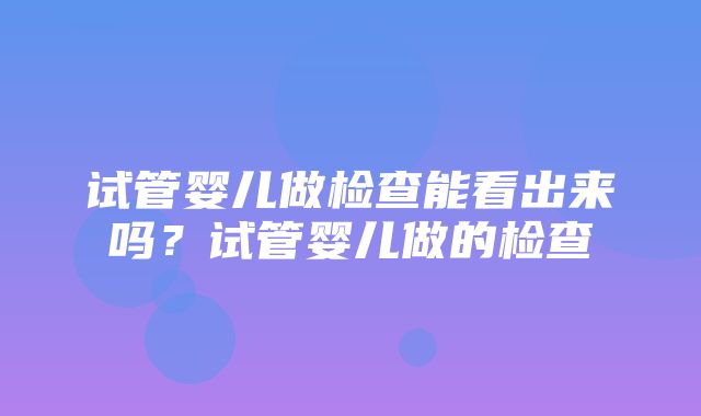 试管婴儿做检查能看出来吗？试管婴儿做的检查