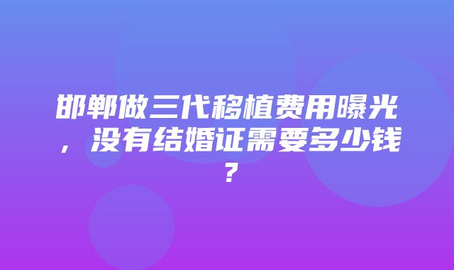 邯郸做三代移植费用曝光，没有结婚证需要多少钱？