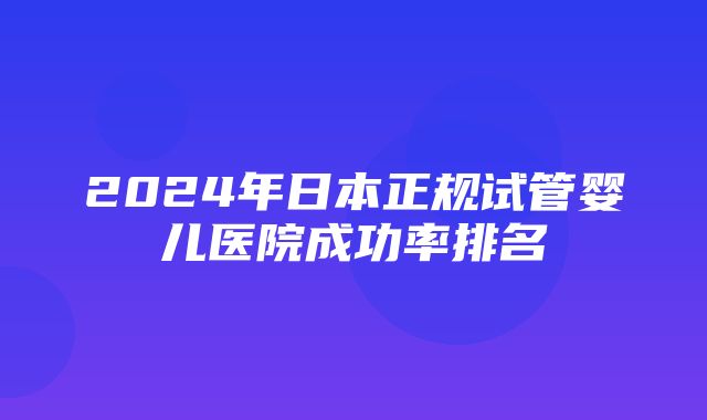 2024年日本正规试管婴儿医院成功率排名