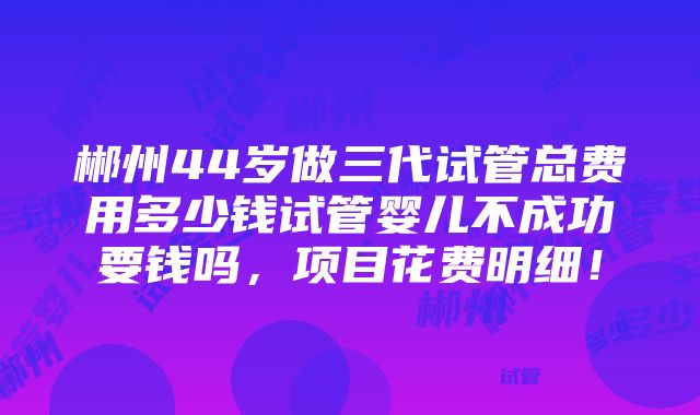 郴州44岁做三代试管总费用多少钱试管婴儿不成功要钱吗，项目花费明细！