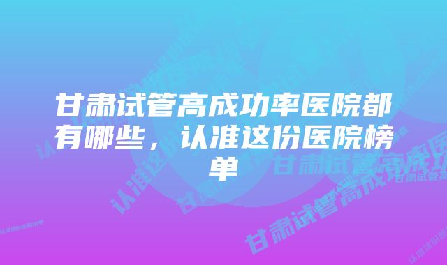 甘肃试管高成功率医院都有哪些，认准这份医院榜单