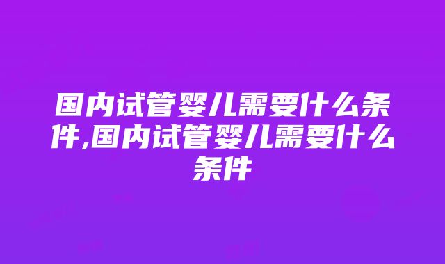 国内试管婴儿需要什么条件,国内试管婴儿需要什么条件