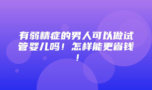 有弱精症的男人可以做试管婴儿吗！怎样能更省钱！