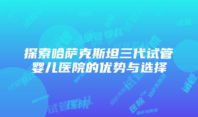 探索哈萨克斯坦三代试管婴儿医院的优势与选择