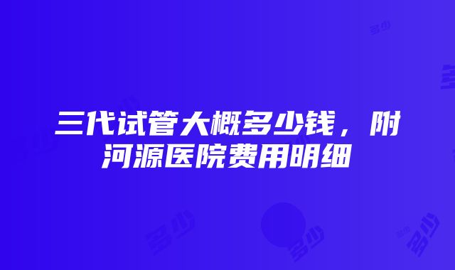 三代试管大概多少钱，附河源医院费用明细