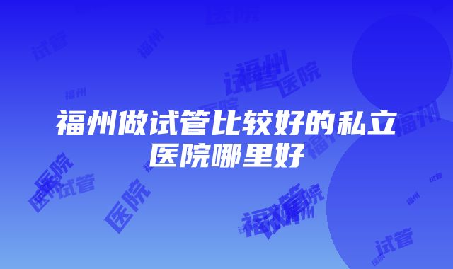 福州做试管比较好的私立医院哪里好