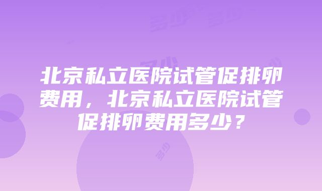 北京私立医院试管促排卵费用，北京私立医院试管促排卵费用多少？