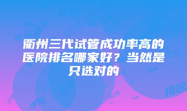 衢州三代试管成功率高的医院排名哪家好？当然是只选对的