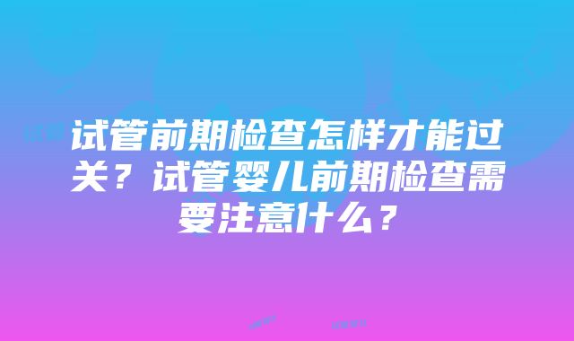 试管前期检查怎样才能过关？试管婴儿前期检查需要注意什么？